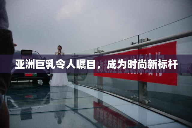 亚洲巨乳令人瞩目，成为时尚新标杆