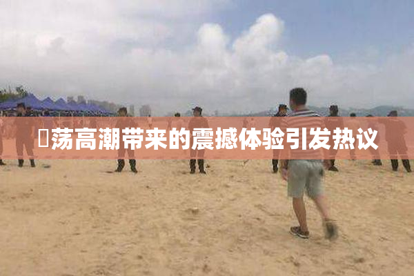 婬荡高潮带来的震撼体验引发热议