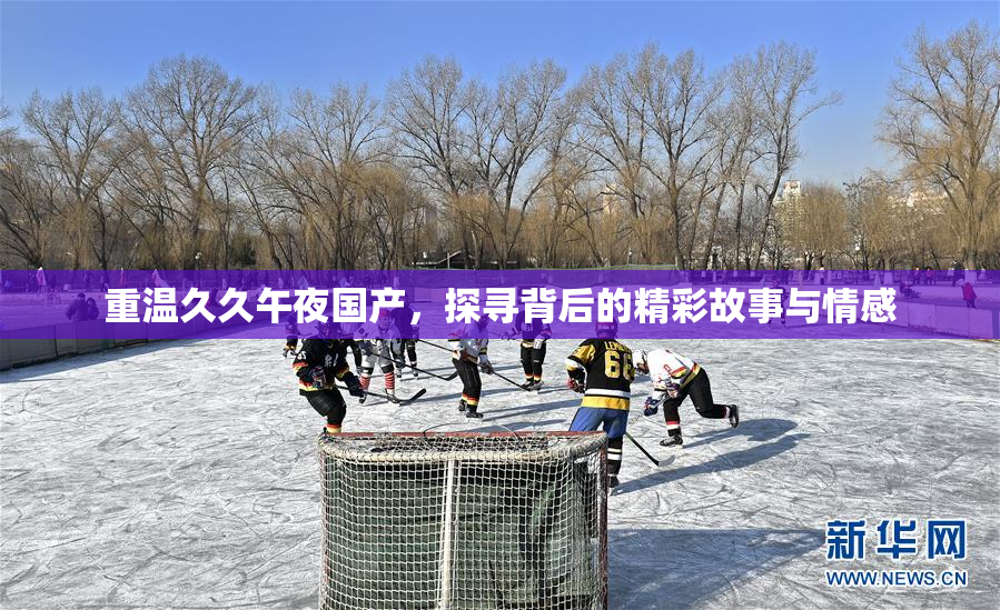 重温久久午夜国产，探寻背后的精彩故事与情感