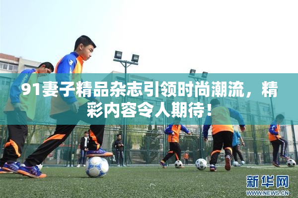 91妻子精品杂志引领时尚潮流，精彩内容令人期待！