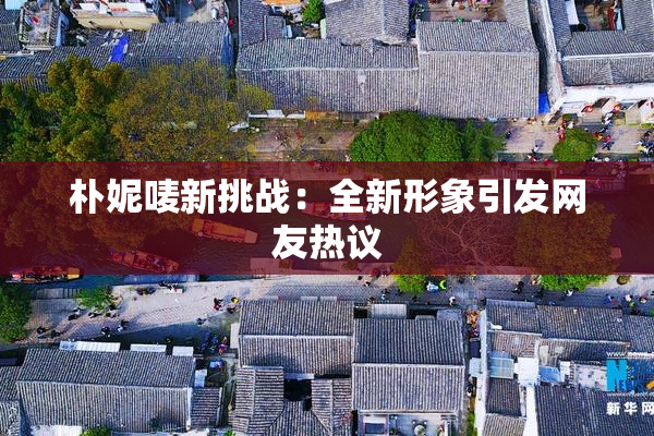 朴妮唛新挑战：全新形象引发网友热议