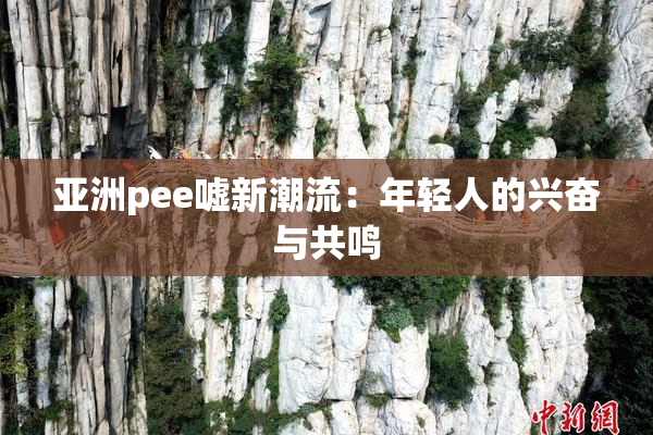亚洲pee嘘新潮流：年轻人的兴奋与共鸣