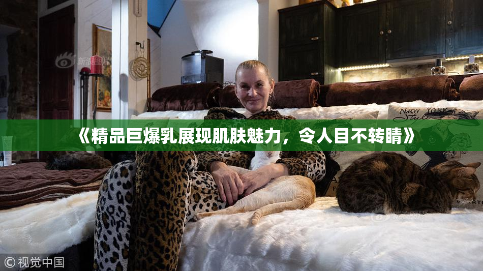 《精品巨爆乳展现肌肤魅力，令人目不转睛》