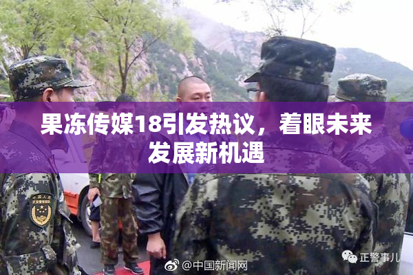 果冻传媒18引发热议，着眼未来发展新机遇
