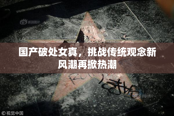 国产破处女真，挑战传统观念新风潮再掀热潮
