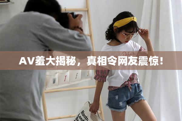 AV羞大揭秘，真相令网友震惊！