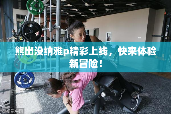 熊出没纳雅p精彩上线，快来体验新冒险！