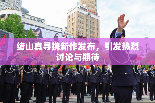 绪山真寻携新作发布，引发热烈讨论与期待