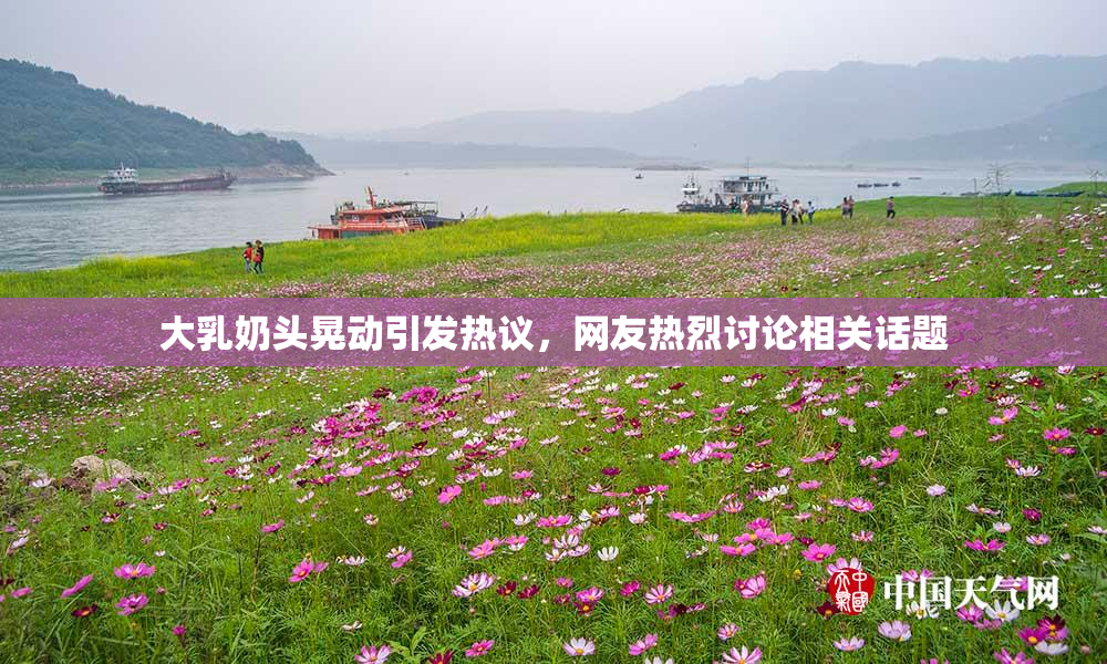 大乳奶头晃动引发热议，网友热烈讨论相关话题
