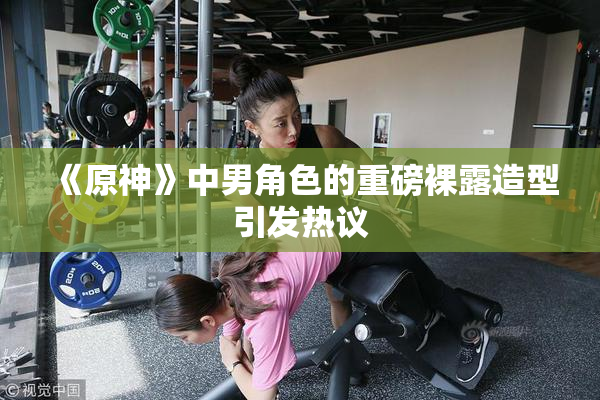 《原神》中男角色的重磅裸露造型引发热议