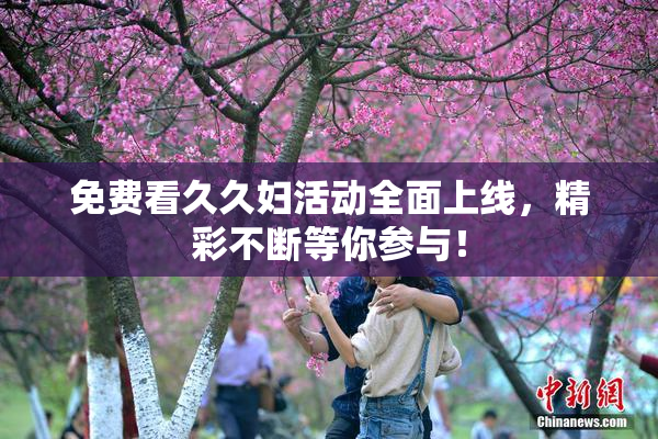 免费看久久妇活动全面上线，精彩不断等你参与！