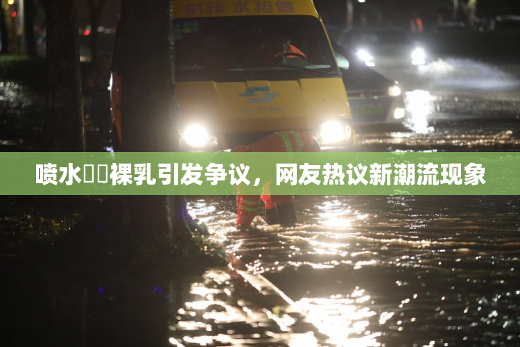 喷水❌‌裸乳引发争议，网友热议新潮流现象