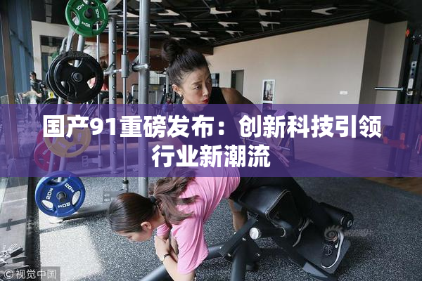 国产91重磅发布：创新科技引领行业新潮流