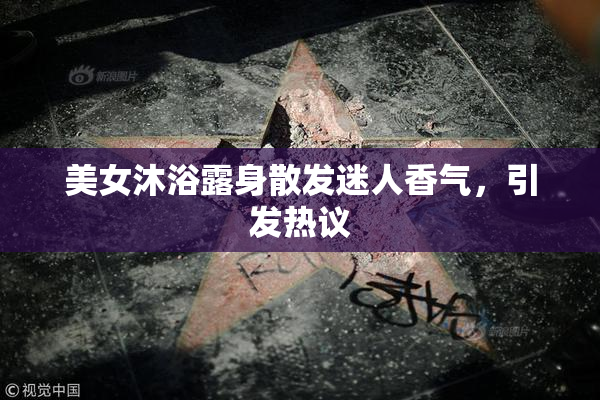 美女沐浴露身散发迷人香气，引发热议
