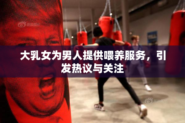 大乳女为男人提供喂养服务，引发热议与关注