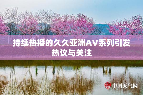 持续热播的久久亚洲AV系列引发热议与关注