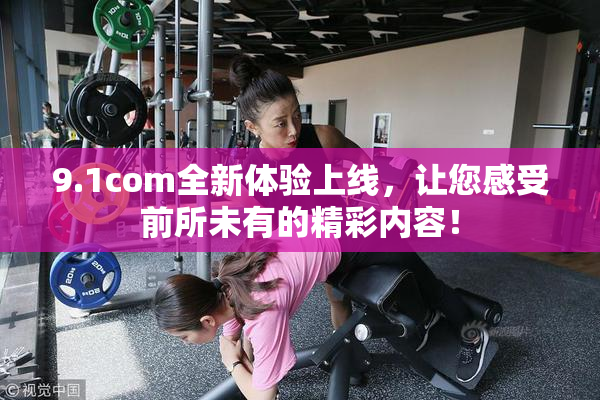 9.1com全新体验上线，让您感受前所未有的精彩内容！