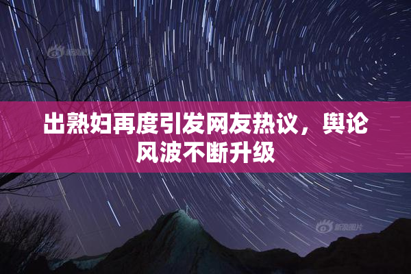 出熟妇再度引发网友热议，舆论风波不断升级