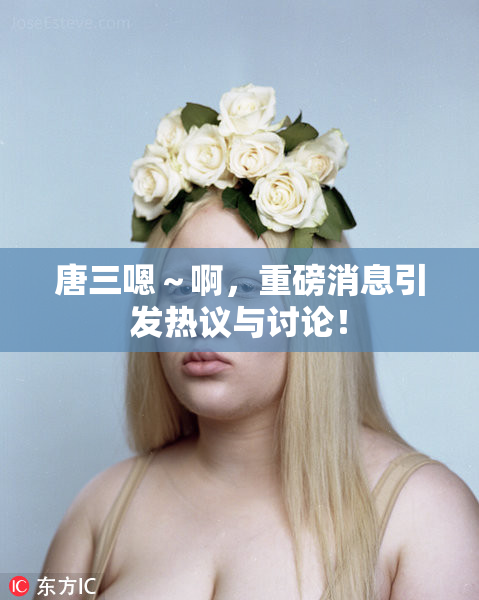 唐三嗯～啊，重磅消息引发热议与讨论！