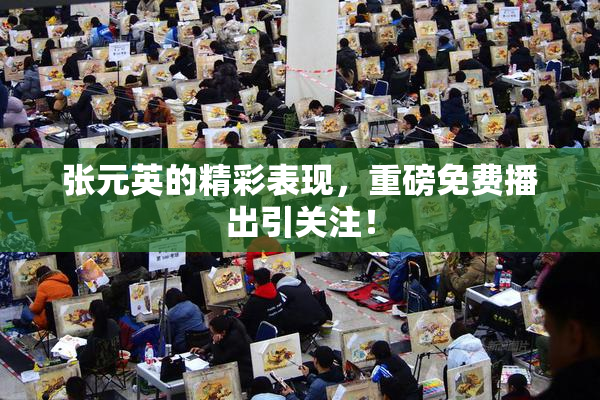 张元英的精彩表现，重磅免费播出引关注！