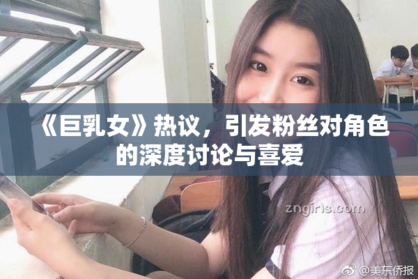 《巨乳女》热议，引发粉丝对角色的深度讨论与喜爱