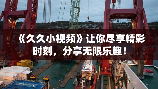 《久久小视频》让你尽享精彩时刻，分享无限乐趣！