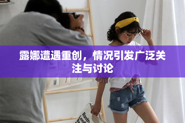 露娜遭遇重创，情况引发广泛关注与讨论
