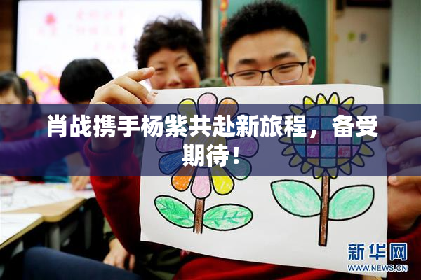 肖战携手杨紫共赴新旅程，备受期待！