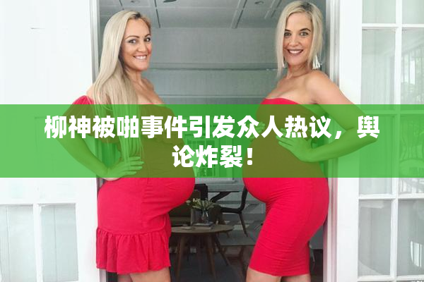 柳神被啪事件引发众人热议，舆论炸裂！
