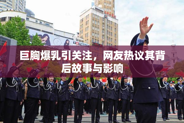 巨胸爆乳引关注，网友热议其背后故事与影响