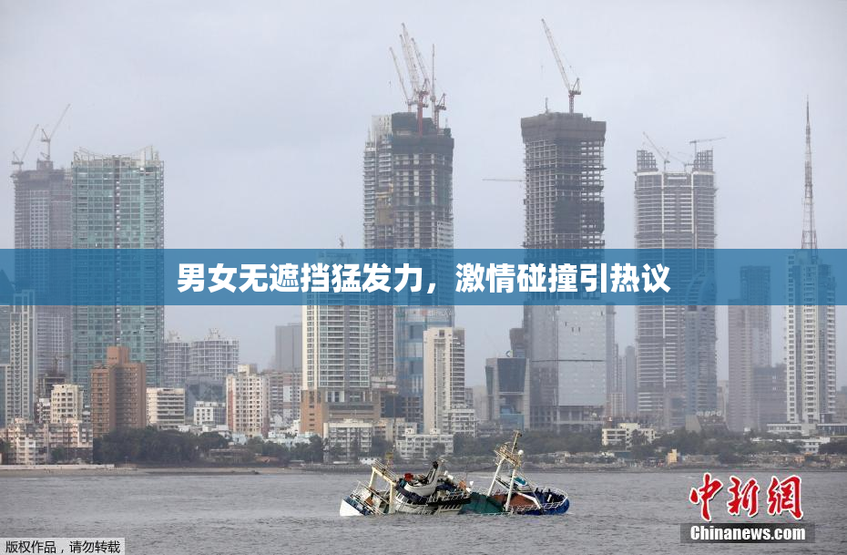 男女无遮挡猛发力，激情碰撞引热议