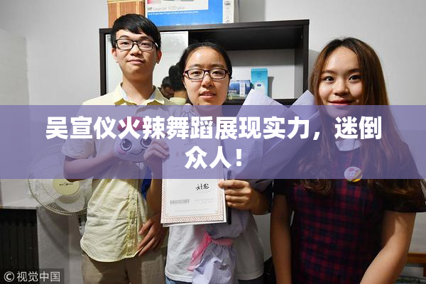 吴宣仪火辣舞蹈展现实力，迷倒众人！