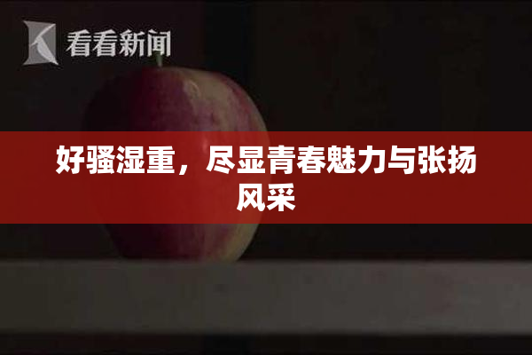好骚湿重，尽显青春魅力与张扬风采
