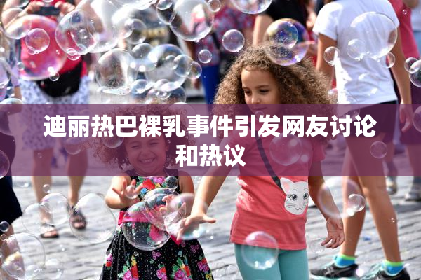 迪丽热巴裸乳事件引发网友讨论和热议