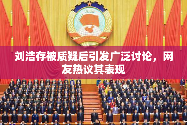 刘浩存被质疑后引发广泛讨论，网友热议其表现