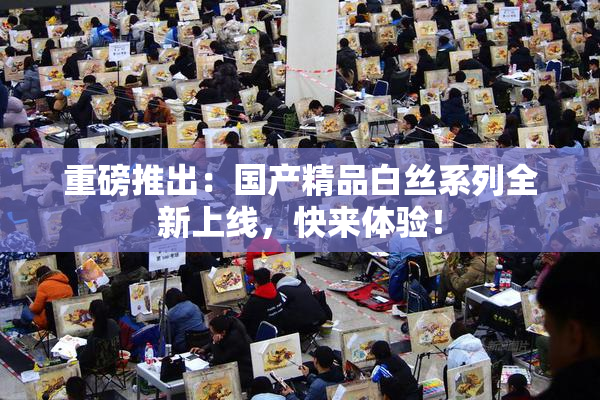 重磅推出：国产精品白丝系列全新上线，快来体验！