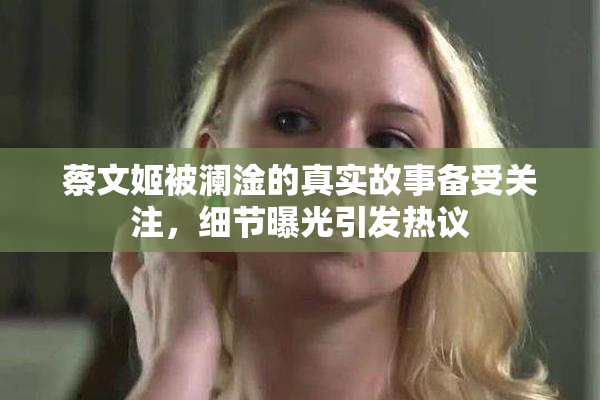 蔡文姬被澜淦的真实故事备受关注，细节曝光引发热议