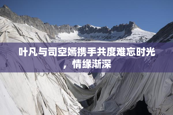 叶凡与司空嫣携手共度难忘时光，情缘渐深
