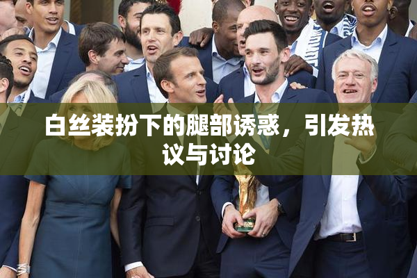 白丝装扮下的腿部诱惑，引发热议与讨论