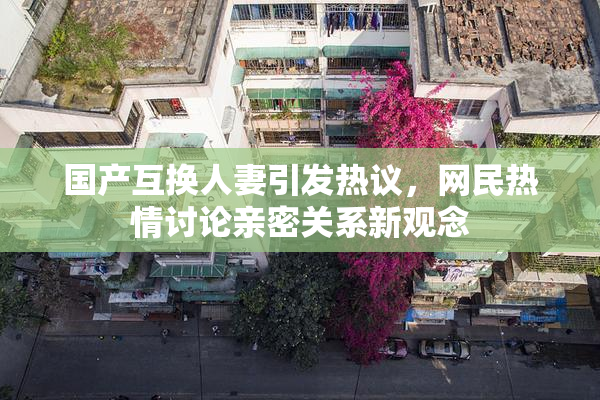 国产互换人妻引发热议，网民热情讨论亲密关系新观念