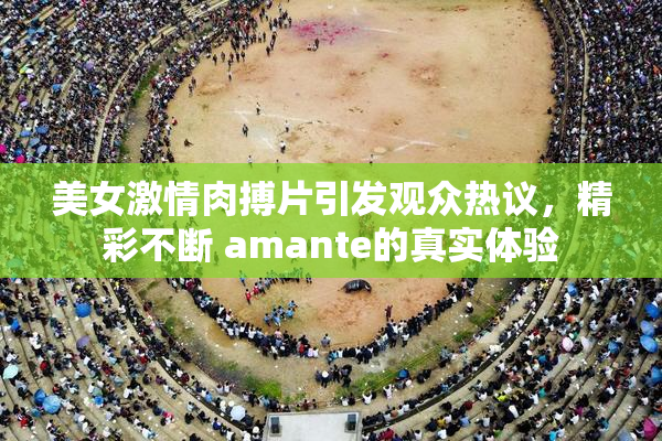 美女激情肉搏片引发观众热议，精彩不断 amante的真实体验