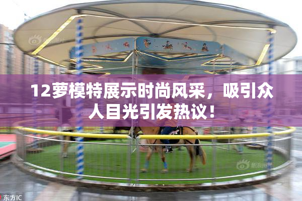 12萝模特展示时尚风采，吸引众人目光引发热议！