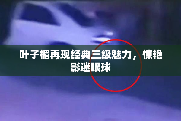 叶子楣再现经典三级魅力，惊艳影迷眼球