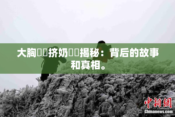 大胸❌‌挤奶❌‌揭秘：背后的故事和真相。