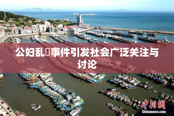 公妇乱婬事件引发社会广泛关注与讨论