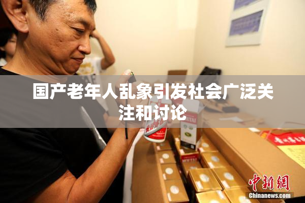 国产老年人乱象引发社会广泛关注和讨论