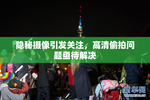 隐秘摄像引发关注，高清偷拍问题亟待解决