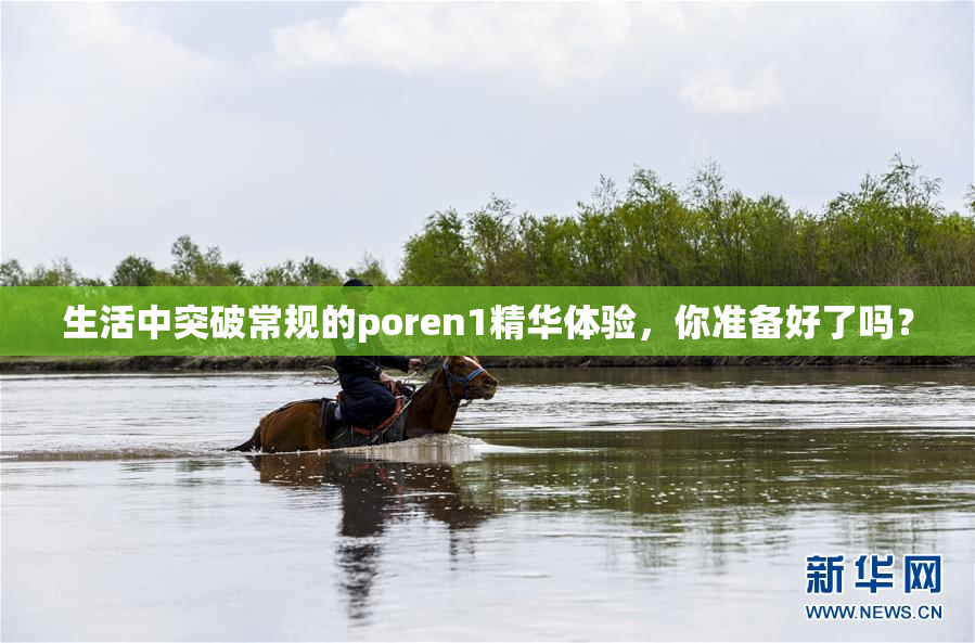 生活中突破常规的poren1精华体验，你准备好了吗？