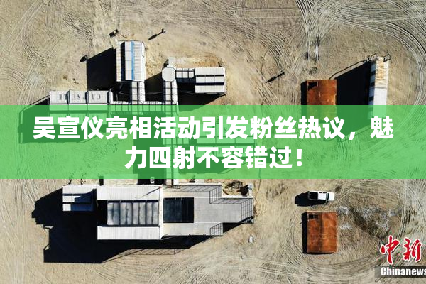 吴宣仪亮相活动引发粉丝热议，魅力四射不容错过！