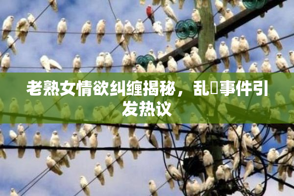 老熟女情欲纠缠揭秘，乱婬事件引发热议